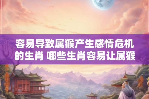 容易导致属猴产生感情危机的生肖 哪些生肖容易让属猴陷入感情危机 容易导致属猴产生感情危机的生肖 哪些生肖容易让属猴陷入感情危机