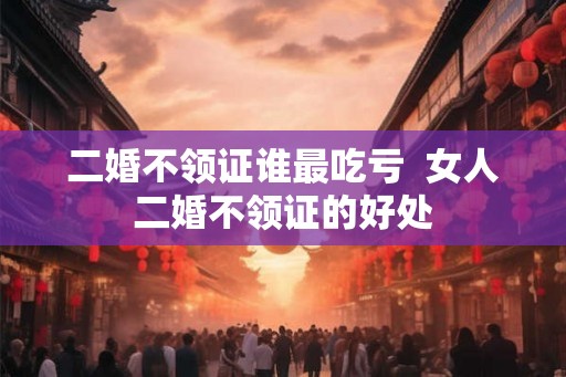 二婚不领证谁最吃亏  女人二婚不领证的好处