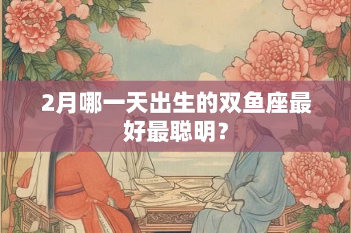 2月哪一天出生的双鱼座最好最聪明？