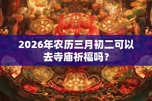 2026年农历三月初二可以去寺庙祈福吗？