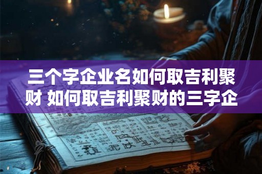 三个字企业名如何取吉利聚财 如何取吉利聚财的三字企业名