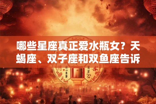 哪些星座真正爱水瓶女？天蝎座、双子座和双鱼座告诉你答案！