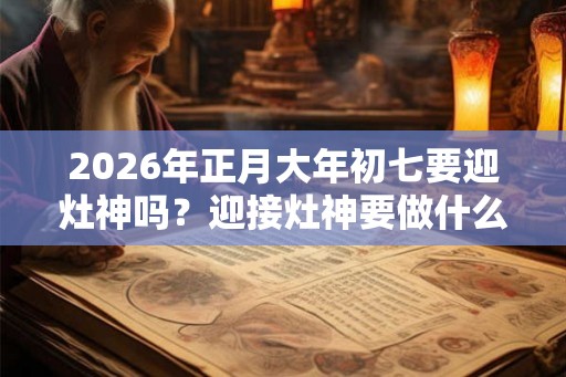 2026年正月大年初七要迎灶神吗？迎接灶神要做什么？