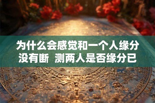 为什么会感觉和一个人缘分没有断  测两人是否缘分已尽