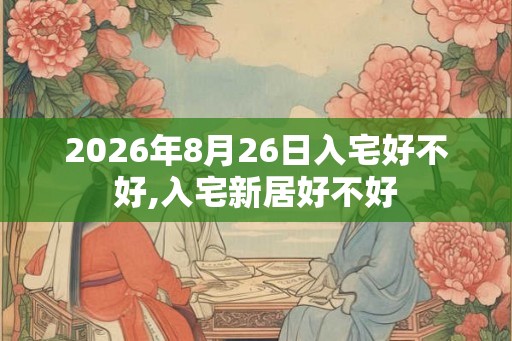 2026年8月26日入宅好不好,入宅新居好不好 2026年8月26日入宅好不好,入宅新居好不好