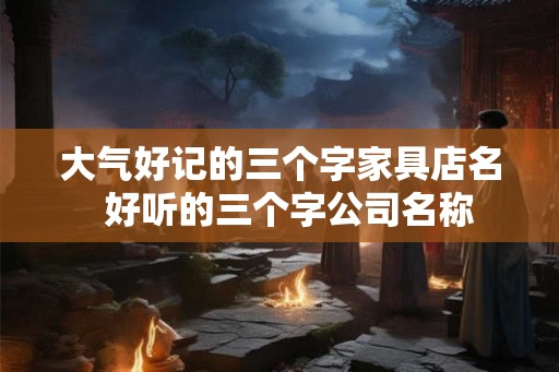 大气好记的三个字家具店名  好听的三个字公司名称