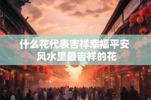 什么花代表吉祥幸福平安  风水里最吉祥的花