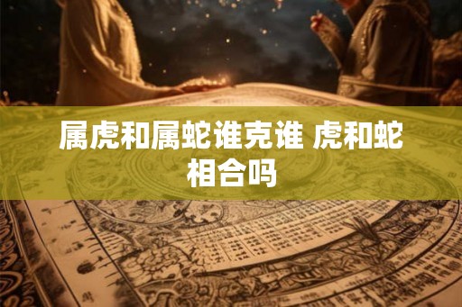 属虎和属蛇谁克谁 虎和蛇相合吗