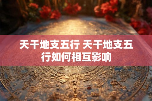 天干地支五行 天干地支五行如何相互影响