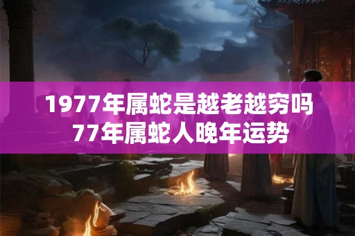 1977年属蛇是越老越穷吗 77年属蛇人晚年运势