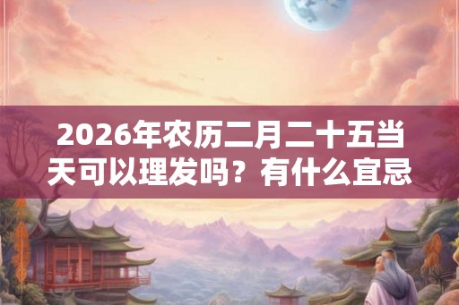 2026年农历二月二十五当天可以理发吗？有什么宜忌？