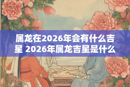 属龙在2026年会有什么吉星 2026年属龙吉星是什么 属龙在2026年会有什么吉星 2026年属龙吉星是什么