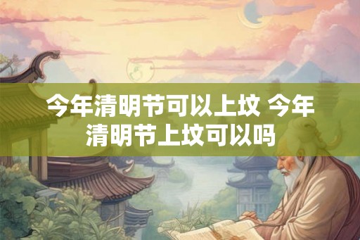 今年清明节可以上坟 今年清明节上坟可以吗 今年清明节可以上坟 今年清明节上坟可以吗
