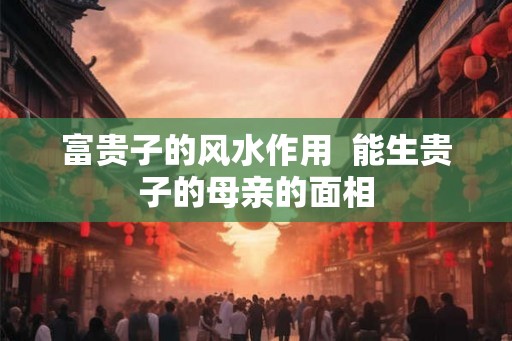 富贵子的风水作用  能生贵子的母亲的面相