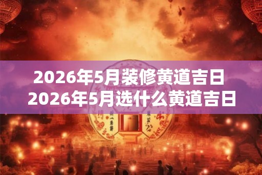 2026年5月装修黄道吉日 2026年5月选什么黄道吉日装修