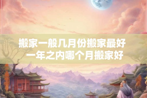 搬家一般几月份搬家最好  一年之内哪个月搬家好