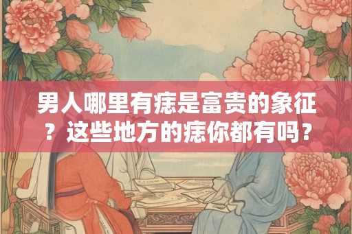 男人哪里有痣是富贵的象征？这些地方的痣你都有吗？
