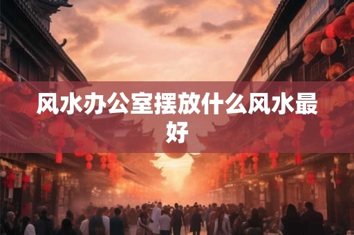 风水办公室摆放什么风水最好 风水办公室摆放什么风水最好