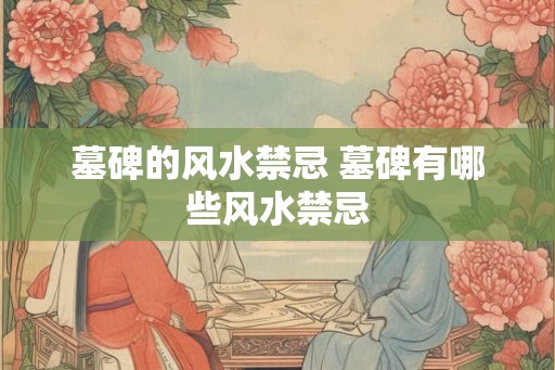 墓碑的风水禁忌 墓碑有哪些风水禁忌 墓碑的风水禁忌 墓碑有哪些风水禁忌
