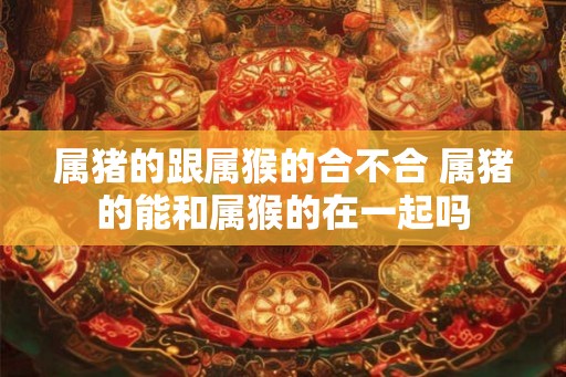 属猪的跟属猴的合不合 属猪的能和属猴的在一起吗 属猪的跟属猴的合不合 属猪的能和属猴的在一起吗