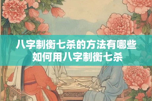 八字制衡七杀的方法有哪些 如何用八字制衡七杀