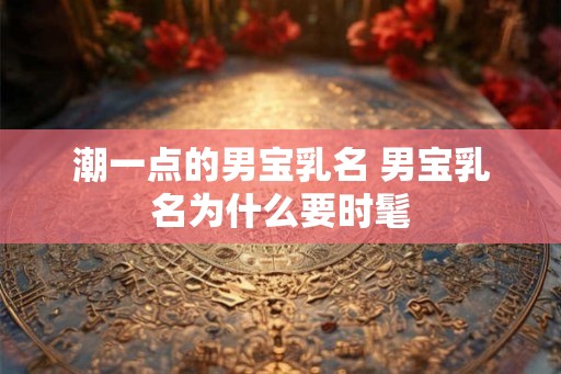 潮一点的男宝乳名 男宝乳名为什么要时髦