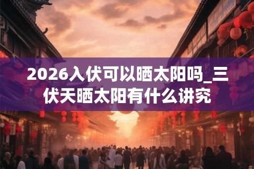 2026入伏可以晒太阳吗_三伏天晒太阳有什么讲究