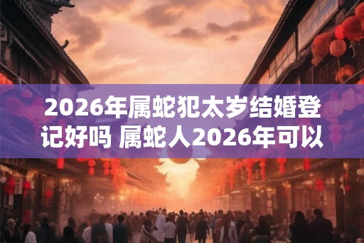2026年属蛇犯太岁结婚登记好吗 属蛇人2026年可以结婚吗
