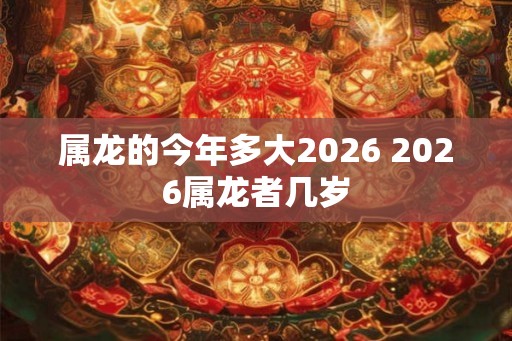 属龙的今年多大2026 2026属龙者几岁