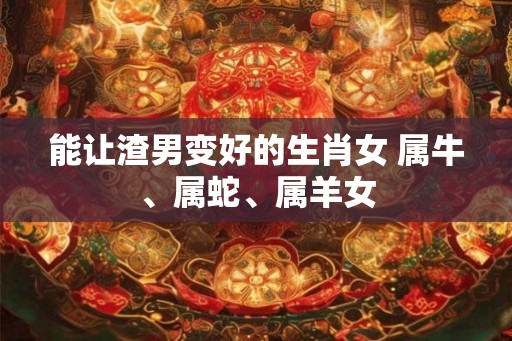 能让渣男变好的生肖女 属牛、属蛇、属羊女