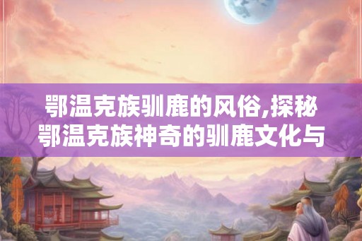 鄂温克族驯鹿的风俗,探秘鄂温克族神奇的驯鹿文化与民俗