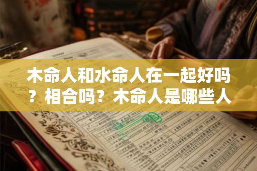 木命人和水命人在一起好吗?相合吗?木命人是哪些人? 木命人和水命人在一起好吗?相合吗?木命人是哪些人?