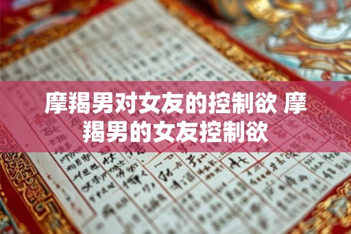 摩羯男对女友的控制欲 摩羯男的女友控制欲