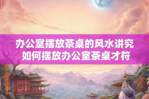 办公室摆放茶桌的风水讲究 如何摆放办公室茶桌才符合风水 办公室摆放茶桌的风水讲究 如何摆放办公室茶桌才符合风水