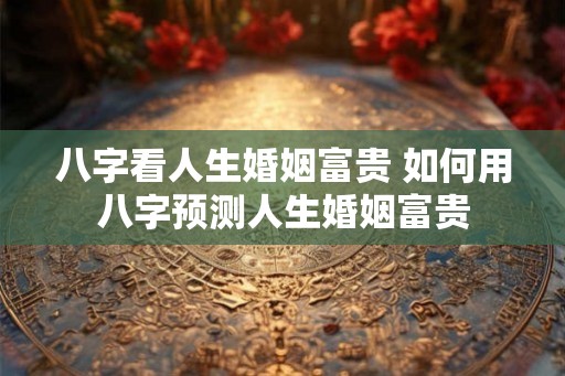 八字看人生婚姻富贵 如何用八字预测人生婚姻富贵 八字看人生婚姻富贵 如何用八字预测人生婚姻富贵