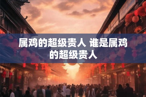 属鸡的超级贵人 谁是属鸡的超级贵人