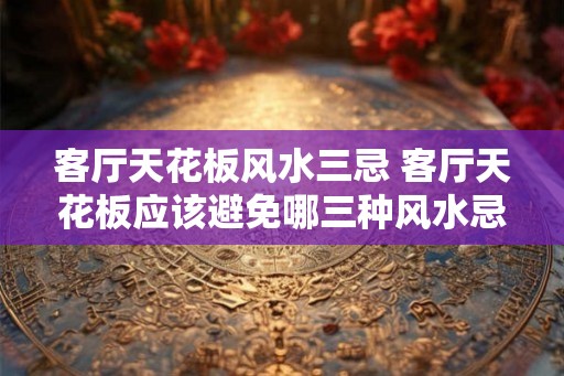 客厅天花板风水三忌 客厅天花板应该避免哪三种风水忌讳