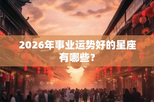 2026年事业运势好的星座有哪些？