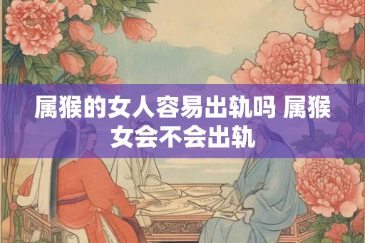 属猴的女人容易出轨吗 属猴女会不会出轨 属猴的女人容易出轨吗 属猴女会不会出轨