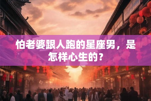 怕老婆跟人跑的星座男，是怎样心生的？