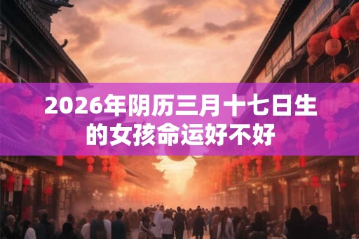 2026年阴历三月十七日生的女孩命运好不好 2026年阴历三月十七日生的女孩命运好不好
