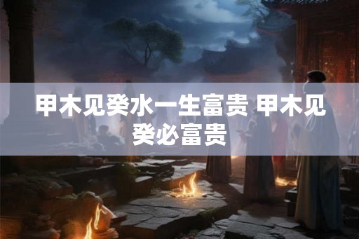 甲木见癸水一生富贵 甲木见癸必富贵