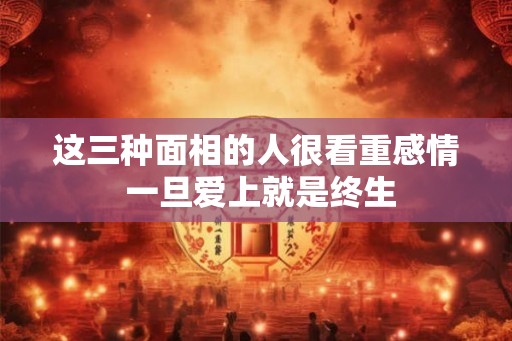 这三种面相的人很看重感情 一旦爱上就是终生