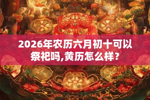 2026年农历六月初十可以祭祀吗,黄历怎么样？