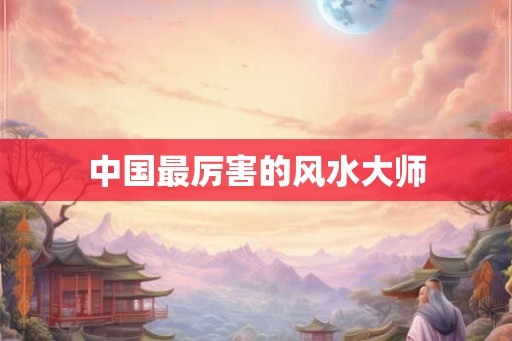 中国最厉害的风水大师 中国最厉害的风水大师