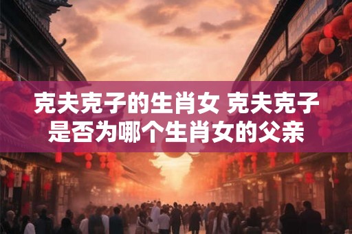 克夫克子的生肖女 克夫克子是否为哪个生肖女的父亲