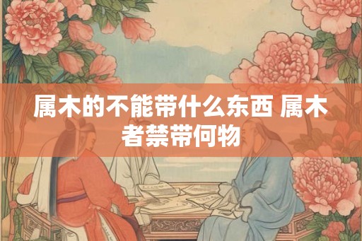 属木的不能带什么东西 属木者禁带何物 属木的不能带什么东西 属木者禁带何物