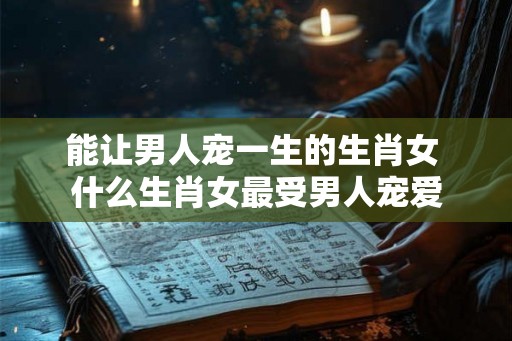 能让男人宠一生的生肖女 什么生肖女最受男人宠爱