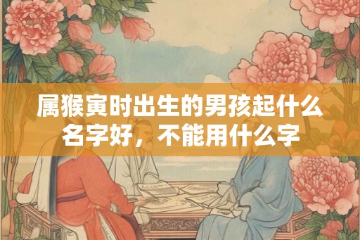 属猴寅时出生的男孩起什么名字好,不能用什么字 属猴寅时出生的男孩起什么名字好,不能用什么字