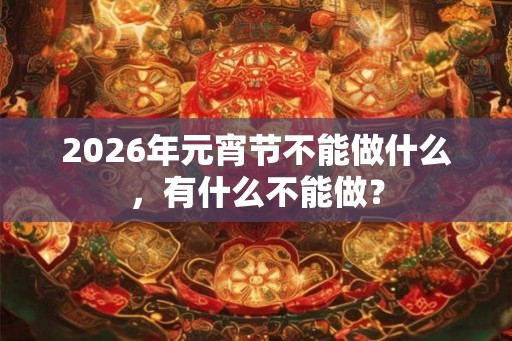 2026年元宵节不能做什么，有什么不能做？